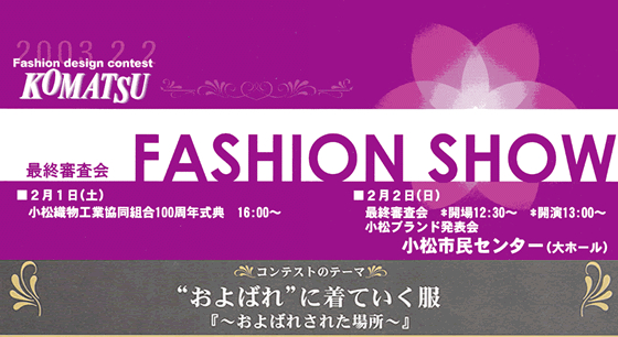 Fashion design contest KOMATSU 2003 最終審査 FASHION SHOW 2月1日(土) 小松織物工業協同組合100周年式典 16:00～  2月2日(日)最終審査会 開場12:30～ 開演13:00～ 小松ブランド発表会 小松市民センター(大ホール) コンテストのテーマ「“およばれ”に着ていく服『～お呼ばれされた場所～』」