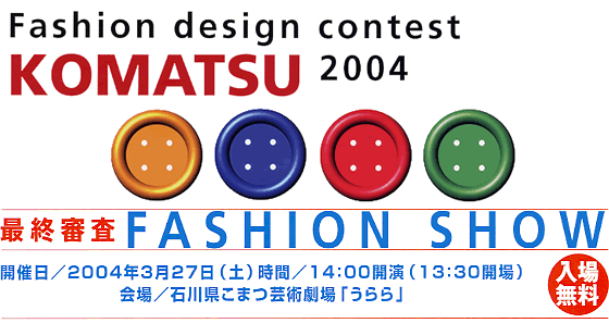 Fashion design contest KOMATSU 2004 最終審査 FASHION SHOW 開催日/2004年3月27日(土) 時間/14:00開園(13:30会場) 会場/石川県小松芸術劇場「うらら」 入場無料