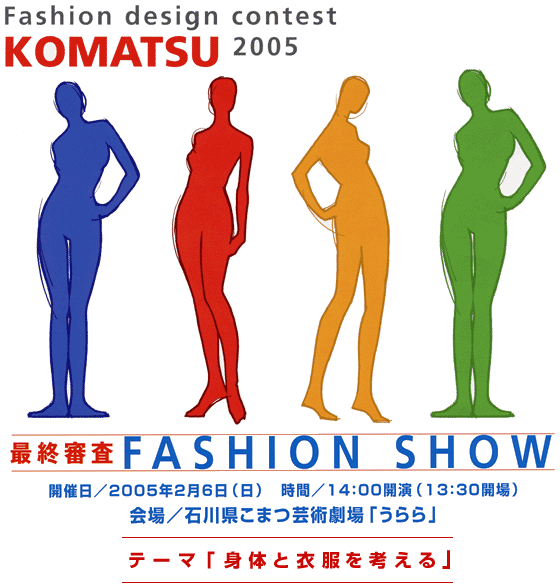 Fashion design contest KOMATSU 2005 最終審査 FASHION SHOW 開催日/2005年2月6日(日) 時間/14:00開園(13:30会場) 会場/石川県小松芸術劇場「うらら」 テーマ「身体と衣服を考える」